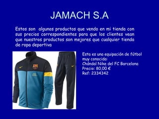 JAMACH S.A
Estos son algunos productos que vendo en mi tienda con
sus precios correspondientes para que los clientes vean
que nuestros productos son mejores que cualquier tienda
de ropa deportiva
Esta es una equipación de fútbol
muy conocida:
Chándal Nike del FC Barcelona
Precio: 80,00 €
Ref: 2334342

 
