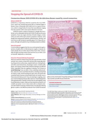 JAMA PATIENT PAGE
Stopping the Spread of COVID-19
Coronavirus disease 2019 (COVID-19) is the infectious disease caused by a novel coronavirus.
What Is COVID-19?
COVID-19 is a respiratory infection caused by the virus SARS-
CoV-2, which was recently discovered after an outbreak began in
Wuhan, China, in December 2019. SARS-CoV-2 is a type of corona-
virus, which is a large family of viruses that cause illnesses ranging
from the common cold to more severe infections in humans.
COVID-19 causes a variety of symptoms in people who are in-
fected,andnotallpeopleinfectedwithCOVID-19willhavethesame
symptoms. Fever, dry cough, shortness of breath, fatigue, or body
aches are some of the most common symptoms; however, some
people have experienced headache, abdominal pain, diarrhea, and
sore throat as well. Symptoms typically appear 2 to 14 days after ex-
posure,althoughsomepatientsmaynotdevelopsymptomsuntillater.
How Is It spread?
Current evidence suggests that the virus can be spread through re-
spiratory droplets after an infected person coughs or sneezes, be-
tween people who are within about 6 feet of each other, and pos-
sibly through touching surfaces that have the virus on them, such
as handrails, telephones, or doorknobs.
How Can I Prevent Infection Acquisition?
Washyourhandsforatleast20secondswithsoapandwaterorhand
sanitizer that contains at least 60% alcohol often (especially after
touchingcommonsurfaceareas,usingthebathroom,shakinghands,
and other social interactions). Avoid large crowds, crowded public
places, and maintain at least 6 feet of distance between yourself and
others, especially if they are coughing or sneezing. This is known as
social distancing. If you are older or have underlying medical prob-
lems,takeextracaretoavoidthesesituations,includingnonessential
air travel or cruises. Avoid touching your eyes, nose, and mouth with
unwashed hands, because contaminated hands can transfer virus to
theseareasandmakeyousick.Ifyouaresneezingorcoughing,cover
yourmouthanddisposeoftissuesafterusedonce.Avoidshakinghands
whengreetingothers.Disinfectsurfacesthatareusedregularly,using
householdspraysorwipes.Unlessyouhaverespiratorysymptoms,are
a health care worker, or are in close contact with or caring for some-
onewithCOVID-19,wearingamedicalmaskisnotindicated.Wearing
gloves in public is not effective protection from COVID-19, because
glovescanbecontaminated.Frequentlywashingyourhandsisthebest
way to protect yourself and your loved ones.
Authors: Angel N. Desai, MD, MPH; Payal Patel, MD, MPH
Published Online: March 20, 2020. doi:10.1001/jama.2020.4269
Author Affiliations: JAMA, Chicago, Illinois (Desai); University of Michigan, Ann Arbor
(Patel).
Conflict of Interest Disclosures: None reported.
Sources: Coronavirus disease (COVID-19) advice for the public. https://www.who.int/
emergencies/diseases/novel-coronavirus-2019/advice-for-public
Ong S, Tan YK, Chia PY. Air, surface environmental, and personal protective
equipment contamination by severe acute respiratory syndrome coronavirus 2
(SARS-CoV-2) from a symptomatic patient. JAMA. March 4, 2020. doi:10.1001/jama.
2020.3227.
The JAMA Patient Page is a public service of JAMA. The information and
recommendations appearing on this page are appropriate in most instances, but they
are not a substitute for medical diagnosis. For specific information concerning your
personal medical condition, JAMA suggests that you consult your physician. This page
may be photocopied noncommercially by physicians and other health care
professionals to share with patients. To purchase bulk reprints, email reprints@
jamanetwork.com.
Stopping the spread of COVID-19
COVID-19 is a respiratory infection caused by the SARS-CoV-2 virus,
commonly called coronavirus. It causes various symptoms including fever,
dry cough, shortness of breath, fatigue, and body aches that usually appear
2-14 days after exposure.
The virus can be spread via droplets from infected persons
coughing or sneezing, and via contact with surfaces
that have the virus-containing droplets on them.
• Wash your hands frequently
• Do not touch your face with unwashed hands
• Regularly disinfect surfaces and items you might touch
• Distance yourself from those who are coughing or sneezing
• If you cough or sneeze, do so into your elbow
• Dispose of tissues after one use
Droplets containing the virus can transfer from a surface
to your hands then to your face, causing infection.
Respiratory droplets containing the virus
can be spread widely by sneezing or coughing.
To avoid spreading COVID-19
FOR MORE INFORMATION
US Centers for Disease Control and Prevention
https://www.cdc.gov
jama.com (Reprinted) JAMA Published online March 20, 2020 E1
© 2020 American Medical Association. All rights reserved.
Downloaded From: https://jamanetwork.com/ by a Universita Torino User on 03/22/2020
 