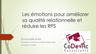 Les émotions pour améliorer
sa qualité relationnelle et
réduire les RPS
Emmanuelle Le Bris
Formatrice coach en qualité relationnelle
Et santé au travail
 