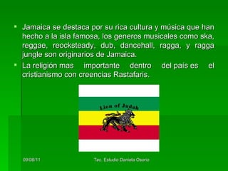 Jamaica se destaca por su rica cultura y música que han hecho a la isla famosa, los generos musicales como ska, reggae, reocksteady, dub, dancehall, ragga, y ragga jungle son originarios de Jamaica. La religión mas importante dentro del país es el cristianismo con creencias Rastafaris.  