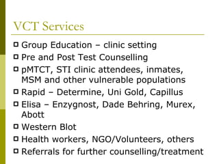 VCT Services Group Education – clinic setting Pre and Post Test Counselling pMTCT, STI clinic attendees, inmates, MSM and other vulnerable populations Rapid – Determine, Uni Gold, Capillus Elisa – Enzygnost, Dade Behring, Murex, Abott Western Blot Health workers, NGO/Volunteers, others Referrals for further counselling/treatment 