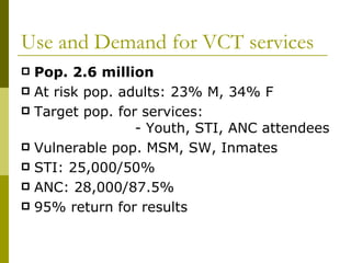 Use and Demand for VCT services Pop. 2.6 million At risk pop. adults: 23% M, 34% F Target pop. for services:  - Youth, STI, ANC attendees Vulnerable pop. MSM, SW, Inmates STI: 25,000/50% ANC: 28,000/87.5% 95% return for results  