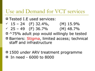 Use and Demand for VCT services Tested I.E used services: 15 – 24  (F) 32.4%,  (M) 15.9% 25 – 49  (F) 36.7%  (M) 48.7% ^75% adult pop would willingly be tested Barriers:  Stigma , limited access; technical staff and infrastructure 1500 under ARV treatment programme In need - 6000 to 8000 