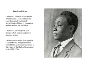 Jamaican Culture

• Jamaica‟s literature is well known
internationally. Their literature has
come from a rich tradition of
storytelling (oral history), connecting
both the written and oral forms.

• Jamaica‟s natural speech is an
element which helps to make their
literature unique.

• A famous poet/author from Jamaica,
Claude McKay, immigrated to the
United States and was an inspiration to
the writers of the Harlem Renaissance
in the 1920/1930s.
 