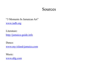 Sources

“3 Moments In Jamaican Art”
www.iadb.org

Literature:
http://jamaica-guide.info

Dance:
www.my-island-jamaica.com

Music:
www.ddg.com
 