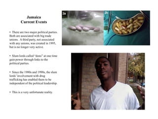 Jamaica
         Current Events

• There are two major political parties.
Both are associated with big trade
unions. A third party, not associated
with any unions, was created in 1995,
but is no longer very active.

• Slum lords called “dons” at one time
gain power through links to the
political parties.

• Since the 1980s and 1990s, the slum
lords‟ involvement with drug
trafficking has enabled them to be
independent of the political leadership.

• This is a very unfortunate reality.
 