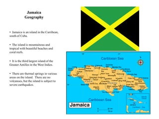 Jamaica
             Geography


• Jamaica is an island in the Carribean,
south of Cuba.

• The island is mountainous and
tropical with beautiful beaches and
coral reefs.

• It is the third largest island of the
Greater Antilles in the West Indies.

• There are thermal springs in various
areas on the island. There are no
volcanoes, but the island is subject to
severe earthquakes.
 