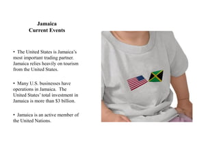 Jamaica
        Current Events


• The United States is Jamaica‟s
most important trading partner.
Jamaica relies heavily on tourism
from the United States.

• Many U.S. businesses have
operations in Jamaica. The
United States‟ total investment in
Jamaica is more than $3 billion.

• Jamaica is an active member of
the United Nations.
 