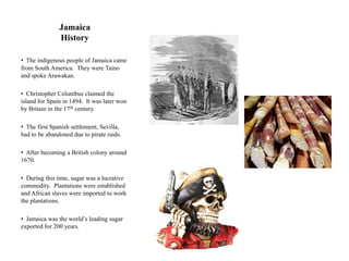 Jamaica
               History

• The indigenous people of Jamaica came
from South America. They were Taino
and spoke Arawakan.

• Christopher Columbus claimed the
island for Spain in 1494. It was later won
by Britain in the 17th century.

• The first Spanish settlement, Sevilla,
had to be abandoned due to pirate raids.

• After becoming a British colony around
1670.

• During this time, sugar was a lucrative
commodity. Plantations were established
and African slaves were imported to work
the plantations.

• Jamaica was the world‟s leading sugar
exported for 200 years.
 