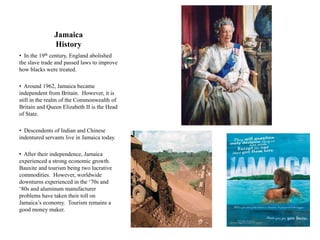 Jamaica
               History
• In the 19th century, England abolished
the slave trade and passed laws to improve
how blacks were treated.

• Around 1962, Jamaica became
independent from Britain. However, it is
still in the realm of the Commonwealth of
Britain and Queen Elizabeth II is the Head
of State.

• Descendents of Indian and Chinese
indentured servants live in Jamaica today.

• After their independence, Jamaica
experienced a strong economic growth.
Bauxite and tourism being two lucrative
commodities. However, worldwide
downturns experienced in the „70s and
„80s and aluminum manufacturer
problems have taken their toll on
Jamaica‟s economy. Tourism remains a
good money maker.
 