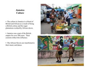Jamaica
              Culture


• The culture in Jamaica is a blend of
British and African as a result of being
a British colony and the sugar
plantations worked by African slaves.

• Jamaica was a part of the British
empire for over 300 years. Their
customs reflect this influence.

• The African flavors are manifested in
their music and dance.
 
