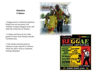 Jamaica
             Culture


• Raggae music is distinctly Jamaican.
People who are into music will
instantly recognize Raggae music and
make the connection to Jamaica.

• Calypso and Soca are two other
genres of music from Jamaica and the
Carribean area.

• Jerk chicken and jerk pork are
Jamaican recipes specific to Jamaica
which use spices such as cinnamon,
nutmeg and ginger.
 