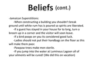Beliefs(cont.)-Jamaican Superstitions:	-When constructing a building you shouldn’t break ground until white rum has is poured so spirits are liberated.	-If a guest has stayed in your house for to long, turn a broom up in a corner and the visitor will soon leave. 	-If a bird poops on you its considered good luck.	-Ladies should not put their handbags on the floor as this will make them poor.	-Pawpaw trees make men sterile.	-If you jump into the water at Luminous Lagoon all of your ailments will be cured! (We did this on vacation)