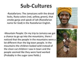Sub-Cultures-Rastafarians: The Jamaicans with the dread locks, Rasta colors (red, yellow, green), that smoke ganja and speak of Jah (Rastafarian name for God) in the Rastafarian English.-Mountain People: On my trip to Jamaica we got a chance to go up into the mountains, there I noticed that the people in the mountains were a lot different than the big town people. In the mountains the children looked wild instead of the clean cut children I saw in town and the people seemed like they were hard worked (Probably in the sugar cane fields.)