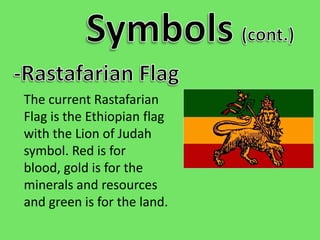 Symbols(cont.)-Rastafarian FlagThe current Rastafarian Flag is the Ethiopian flag with the Lion of Judah symbol. Red is for blood, gold is for the minerals and resources and green is for the land.