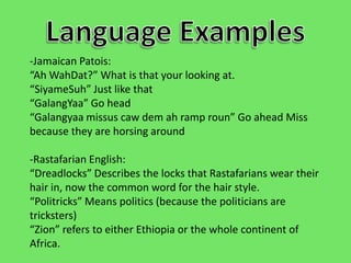 Language Examples-Jamaican Patois: “Ah WahDat?” What is that your looking at.“SiyameSuh” Just like that“GalangYaa” Go head“Galangyaa missus caw dem ah ramp roun” Go ahead Miss because they are horsing around -Rastafarian English:“Dreadlocks” Describes the locks that Rastafarians wear their hair in, now the common word for the hair style.“Politricks” Means politics (because the politicians are tricksters)“Zion” refers to either Ethiopia or the whole continent of Africa.