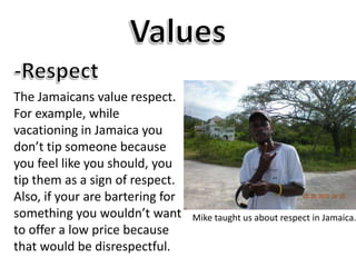 Values-RespectThe Jamaicans value respect. For example, while vacationing in Jamaica you don’t tip someone because you feel like you should, you tip them as a sign of respect. Also, if your are bartering for something you wouldn’t want to offer a low price because that would be disrespectful. Mike taught us about respect in Jamaica.