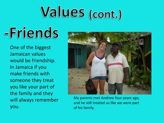 Values(cont.)-FriendsOne of the biggest Jamaican values would be friendship. In Jamaica if you make friends with someone they treat you like your part of the family and they will always remember you.My parents met Andrew four years ago, and he still treated us like we were part of his family.