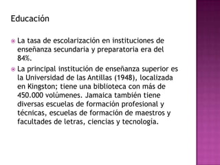 CulturaLa situación de dependencia con respecto a Gran Bretaña durante másDe 300 años se refleja en la lengua y las costumbres, que se combinan a la vez con influencias africanas. El reggae,un distintivo estilo de música jamaiquinapopularizado por Bob Marley y otrosintérpretes, tuvo una influencia muy importante en la música rock de la década de 1980, en especial, en Gran Bretaña.