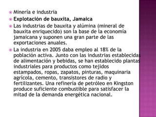 Banca y comercio exteriorLa unidad monetaria es el dólar jamaicano(65,70 dólares jamaicanos equivalen a 1 dólar estadounidense en 2006). El Banco de Jamaica, fundado en 1960, es el banco central y el emisor de la moneda. También hay varios bancos comerciales.El comercio exterior tiene como principales clientes a Estados Unidos, Gran Bretaña, Venezuela y Canadá. Los principales productos exportados eran alúmina, bauxita, azúcar, ron, ropa y café. Las exportaciones ascendieron a 1.104 millones de dólares en 2002. Los productos alimenticios, la ganadería, los productos químicos, tejidos, maquinaria y petróleo son las principales importaciones; su valor global ascendía a 3.543 millones de dólares en el mismo año.El turismo es vital para la economía y proporciona gran parte de los ingresos en divisas. En 2006 visitaron la isla 1.679.000 personas que proporcionaron unos ingresos de 273 millones de dólares.