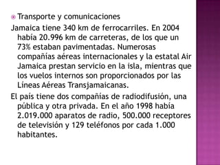 TrabajoEn 2006 la población activa era de 1.165.183 trabajadores. Los principales sindicatos son la Unión Nacional de Trabajadores de Jamaica (NWU) y la Unión de Comercio Industrial Bustamante (BITU). La NWU tiene 102.000 afiliados mientras que la BITU supera los 100.000. Cada sindicato se relaciona con uno de los dos principales partidos políticos; la NWU, con el Partido Nacional del Pueblo y la BITU con el Partido Laborista Jamaicano.GOBIERNOLa Constitución jamaicana, promulgada en 1962, establece un sistema de gobierno parlamentario, según el modelo de Gran Bretaña. El primer ministro es el jefe del gobierno. El monarca británico es el jefe del Estado y está representado por un gobernador general, que se nombra según el consejo del primer ministro.