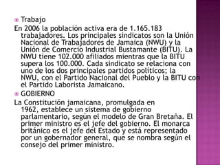 Partidos políticosJamaica tiene un sistema bipartidista. El Partido Nacional del Pueblo (PNP) es de orientación socialista y el Partido Laborista de Jamaica (JLP) respalda la libre empresa en una economía mixta. Los partidos minoritarios son el Partido de los Trabajadores de Jamaica (de carácter marxista) y el Partido Americano de Jamaica, que desea la incorporación de Jamaica a Estados Unidos.