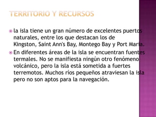 TERRITORIO Y RECURSOSla isla tiene un gran número de excelentes puertos naturales, entre los que destacan los de Kingston, Saint Ann'sBay, MontegoBay y Port Maria.En diferentes áreas de la isla se encuentran fuentes termales. No se manifiesta ningún otro fenómeno volcánico, pero la isla está sometida a fuertes terremotos. Muchos ríos pequeños atraviesan la isla pero no son aptos para la navegación.