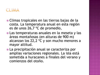 ClimaClimas tropicales en las tierras bajas de la costa. La temperatura anual en esta región es de unos 26,7 ºC de promedio, Las temperaturas anuales en la meseta y las áreas montañosas (en alturas de 900 m) alcanzan los 22,2 ºC y son mucho menores a mayor altitud. La precipitación anual se caracteriza por amplias variaciones regionales. La isla está sometida a huracanes a finales del verano y comienzos del otoño.
