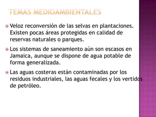 Temas medioambientalesVeloz reconversión de las selvas en plantaciones. Existen pocas áreas protegidas en calidad de reservas naturales o parques. Los sistemas de saneamiento aún son escasos en Jamaica, aunque se dispone de agua potable de forma generalizada. Las aguas costeras están contaminadas por los residuos industriales, las aguas fecales y los vertidos de petróleo.