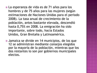 La esperanza de vida es de 71 años para los hombres y de 75 años para las mujeres (según estimaciones de Naciones Unidas para el periodo 2008). La tasa anual de crecimiento de la población, antes bastante elevada, descendió hasta 0,75% en 2008. La emigración ha sido importante, sobre todo, hacia Estados Unidos, Gran Bretaña y Latinoamérica.Jamaica se divide en 14 municipios, de los que 12 se administran mediante consejos elegidos por la mayoría de la población, mientras que los dos restantes lo son por gobiernos municipales electos.Lengua y religiónEl inglés es la lengua oficial, aunque muchos jamaicanos hablan un dialecto local del inglés que incorpora palabras africanas, españolas y francesas. Entre la mayoría cristiana predominan los miembros de la Iglesia de Dios, los baptistas, los anglicanos, los adventistas del Séptimo Día, los pentecostalistas y los católicos. Existen varias comunidades bien arraigadas de judíos, musulmanes e hindúes. Algunas sectas populares, entre las que destaca el movimiento rastafari, son una característica significativa de la vida religiosa nacional.
