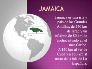 JAMAICA Jamaica es una isla y país de las Grandes Antillas, de 240 km de largo y un máximo de 80 km de ancho, situado en el mar Caribe. A 150 km al sur de Cuba y a 180 km al oeste de la isla de La Española. 