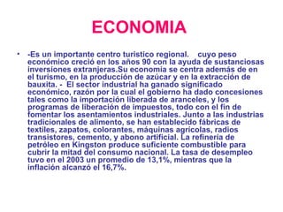 ECONOMIA   -Es un importante centro turistico regional.  cuyo peso económico creció en los años 90 con la ayuda de sustanciosas inversiones extranjeras.Su economía se centra además de en el turismo, en la producción de azúcar y en la extracción de bauxita. -  El sector industrial ha ganado significado económico, razón por la cual el gobierno ha dado concesiones tales como la importación liberada de aranceles, y los programas de liberación de impuestos, todo con el fin de fomentar los asentamientos industriales. Junto a las industrias tradicionales de alimento, se han establecido fábricas de textiles, zapatos, colorantes, máquinas agrícolas, radios transistores, cemento, y abono artificial. La refinería de petróleo en Kingston produce suficiente combustible para cubrir la mitad del consumo nacional. La tasa de desempleo tuvo en el 2003 un promedio de 13,1%, mientras que la inflación alcanzó el 16,7%. 