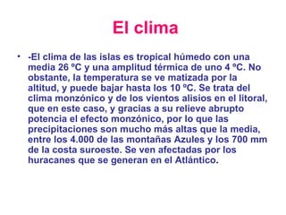 El clima -El clima de las islas es tropical húmedo con una media 26 ºC y una amplitud térmica de uno 4 ºC. No obstante, la temperatura se ve matizada por la altitud, y puede bajar hasta los 10 ºC. Se trata del clima monzónico y de los vientos alisios en el litoral, que en este caso, y gracias a su relieve abrupto potencia el efecto monzónico, por lo que las precipitaciones son mucho más altas que la media, entre los 4.000 de las montañas Azules y los 700 mm de la costa suroeste. Se ven afectadas por los huracanes que se generan en el Atlántico . 
