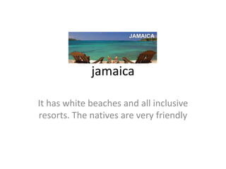 jamaica

It has white beaches and all inclusive
resorts. The natives are very friendly
 