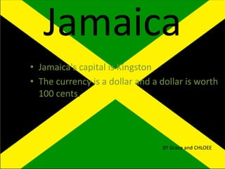 Jamaica
• Jamaica's capital is Kingston
• The currency is a dollar and a dollar is worth
100 cents.
BY Grace and CHLOEE
 