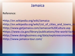 Jamaica
Reference:

http://en.wikipedia.org/wiki/Jamaica
●http://en.wikipedia.org/wiki/List_of_cities_and_towns_in_
●http://www.getjamaica.com/Jamaican%20Culture.asp
●https://www.cia.gov/library/publications/the-world-factbo
●http://www.doingbusiness.org/data/exploreeconomies/ja
●http://www.jamaica-tour.com/
●

 