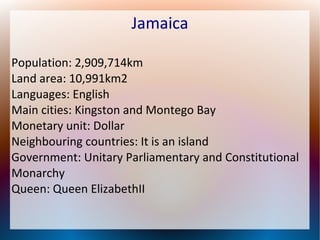 Jamaica
Population: 2,909,714km
Land area: 10,991km2
Languages: English
Main cities: Kingston and Montego Bay
Monetary unit: Dollar
Neighbouring countries: It is an island
Government: Unitary Parliamentary and Constitutional
Monarchy
Queen: Queen ElizabethII

 