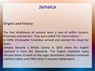 Jamaica
Origins and history:
The first inhabitants of Jamaica were a race of skillful hunters,
fishermen and farmers. They were called"The Taino Indians."
In 1494, Christopher Columbus arrived and claimed the island for
Spain.
Jamaica became a British Colony in 1655 when the English
captured it from the Spaniards. The English imported many
Africans slaves to work on the sugar plantations. Jamaica remained
a British Colony until 1962 when it became independent.

 