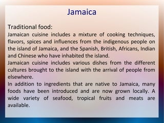 Jamaica
Traditional food:
Jamaican cuisine includes a mixture of cooking techniques,
flavors, spices and influences from the indigenous people on
the island of Jamaica, and the Spanish, British, Africans, Indian
and Chinese who have inhabited the island.
Jamaican cuisine includes various dishes from the different
cultures brought to the island with the arrival of people from
elsewhere.
In addition to ingredients that are native to Jamaica, many
foods have been introduced and are now grown locally. A
wide variety of seafood, tropical fruits and meats are
available.

 