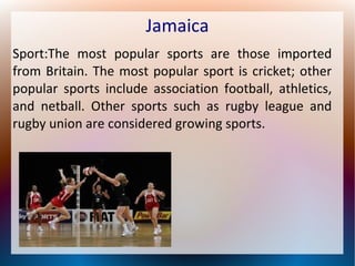 Jamaica
Sport:The most popular sports are those imported
from Britain. The most popular sport is cricket; other
popular sports include association football, athletics,
and netball. Other sports such as rugby league and
rugby union are considered growing sports.

 
