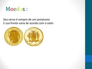 Moedas : 
Seu verso é sempre de um jamaicano 
E sua frente varia de acordo com o valor. 
 