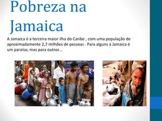 Pobreza na 
Jamaica 
A Jamaica é a terceira maior ilha do Caribe , com uma população de 
aproximadamente 2,7 milhões de pessoas . Para alguns a Jamaica é 
um paraíso, mas para outros .. 
 