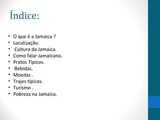 Índice: 
• O que é a Jamaica ? 
• Localização. 
• Cultura da Jamaica. 
• Como falar Jamaicano. 
• Pratos Típicos. 
• Bebidas. 
• Moedas . 
• Trajes típicos. 
• Turismo . 
• Pobreza na Jamaica. 
 