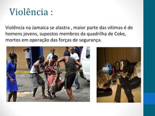 Violência : 
Violência na Jamaica se alastra , maior parte das vítimas é de 
homens jovens, supostos membros da quadrilha de Coke, 
mortos em operação das forças de segurança. 
 