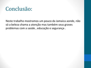 Conclusão: 
Neste trabalho mostramos um pouco da Jamaica aonde, não 
só a beleza chama a atenção mas também seus graves 
problemas com a saúde , educação e segurança . 
