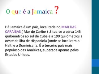 O que é a Jamaica ? 
Há Jamaica é um pais, localizada no MAR DAS 
CARAÍBAS ( Mar de Caribe ) .Situa-se a cerca 145 
quilómetros ao sul de Cuba e a 190 quilómetros a 
oeste da ilha de Hispaniola (onde se localizam o 
Haiti e a Dominicana. É o terceiro país mais 
populoso das Américas, superada apenas pelos 
Estados Unidos. 
 