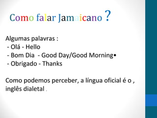 Como falar Jamaicano ? 
Algumas palavras : 
- Olá - Hello 
- Bom Dia - Good Day/Good Morning• 
- Obrigado - Thanks 
Como podemos perceber, a língua oficial é o , 
inglês dialetal . 
 
