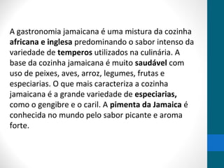 A gastronomia jamaicana é uma mistura da cozinha 
africana e inglesa predominando o sabor intenso da 
variedade de temperos utilizados na culinária. A 
base da cozinha jamaicana é muito saudável com 
uso de peixes, aves, arroz, legumes, frutas e 
especiarias. O que mais caracteriza a cozinha 
jamaicana é a grande variedade de especiarias, 
como o gengibre e o caril. A pimenta da Jamaica é 
conhecida no mundo pelo sabor picante e aroma 
forte. 
 