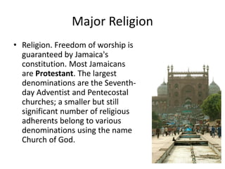 Major Religion
• Religion. Freedom of worship is
guaranteed by Jamaica's
constitution. Most Jamaicans
are Protestant. The largest
denominations are the Seventh-
day Adventist and Pentecostal
churches; a smaller but still
significant number of religious
adherents belong to various
denominations using the name
Church of God.
 