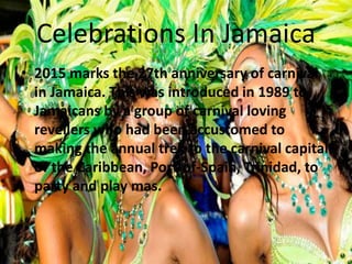 Celebrations In Jamaica
• 2015 marks the 27th anniversary of carnival
in Jamaica. This was introduced in 1989 to
Jamaicans by a group of carnival loving
revellers who had been accustomed to
making the annual trek to the carnival capital
of the Caribbean, Port-of-Spain, Trinidad, to
party and play mas.
 